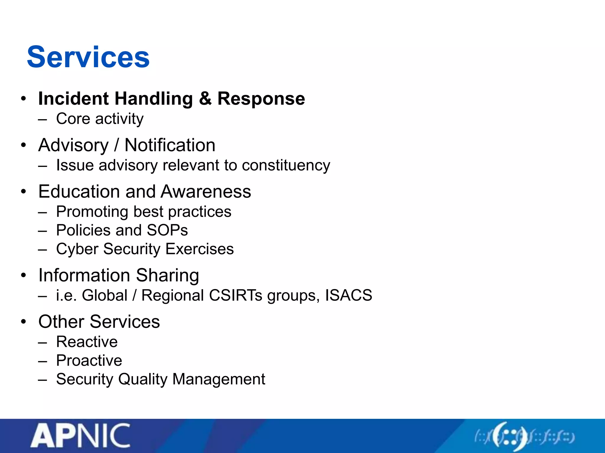 Services
• Incident Handling & Response
– Core activity
• Advisory / Notification
– Issue advisory relevant to constituency
• Education and Awareness
– Promoting best practices
– Policies and SOPs
– Cyber Security Exercises
• Information Sharing
– i.e. Global / Regional CSIRTs groups, ISACS
• Other Services
– Reactive
– Proactive
– Security Quality Management
 