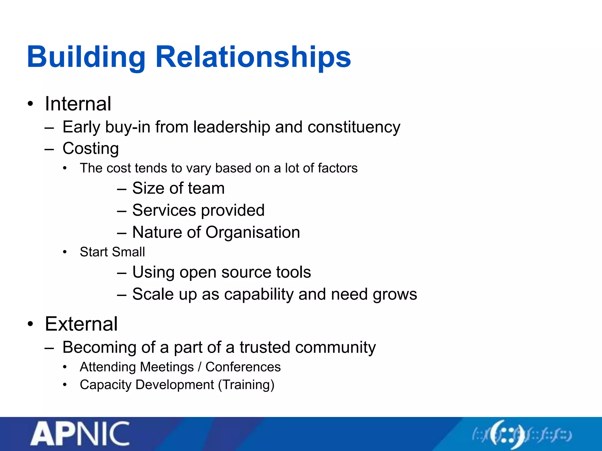 Building Relationships
• Internal
– Early buy-in from leadership and constituency
– Costing
• The cost tends to vary based on a lot of factors
– Size of team
– Services provided
– Nature of Organisation
• Start Small
– Using open source tools
– Scale up as capability and need grows
• External
– Becoming of a part of a trusted community
• Attending Meetings / Conferences
• Capacity Development (Training)
 