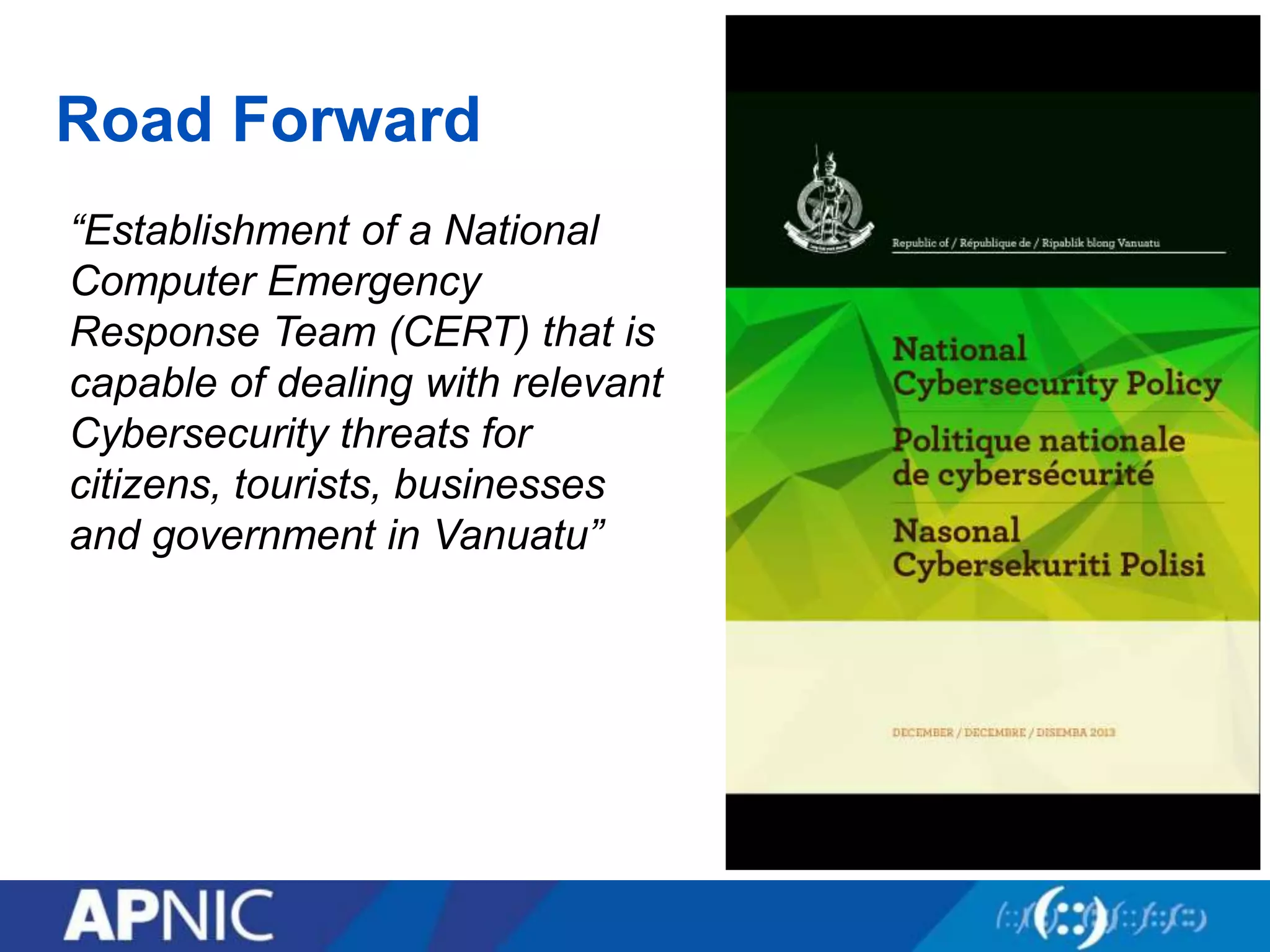 Road Forward
“Establishment of a National
Computer Emergency
Response Team (CERT) that is
capable of dealing with relevant
Cybersecurity threats for
citizens, tourists, businesses
and government in Vanuatu”
 