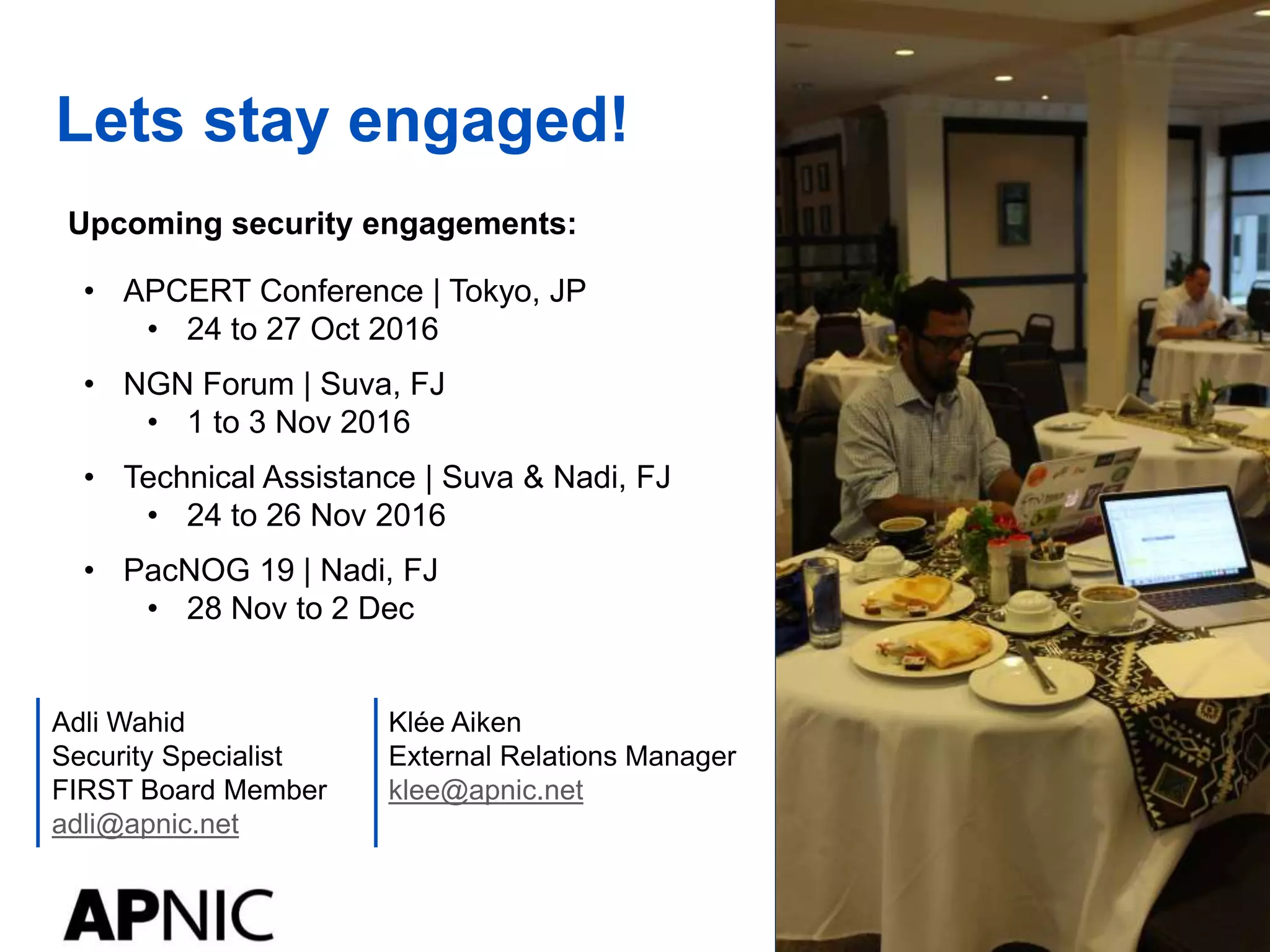 Lets stay engaged!
Klée Aiken
External Relations Manager
klee@apnic.net
Adli Wahid
Security Specialist
FIRST Board Member
adli@apnic.net
Upcoming security engagements:
• APCERT Conference | Tokyo, JP
• 24 to 27 Oct 2016
• NGN Forum | Suva, FJ
• 1 to 3 Nov 2016
• Technical Assistance | Suva & Nadi, FJ
• 24 to 26 Nov 2016
• PacNOG 19 | Nadi, FJ
• 28 Nov to 2 Dec
 