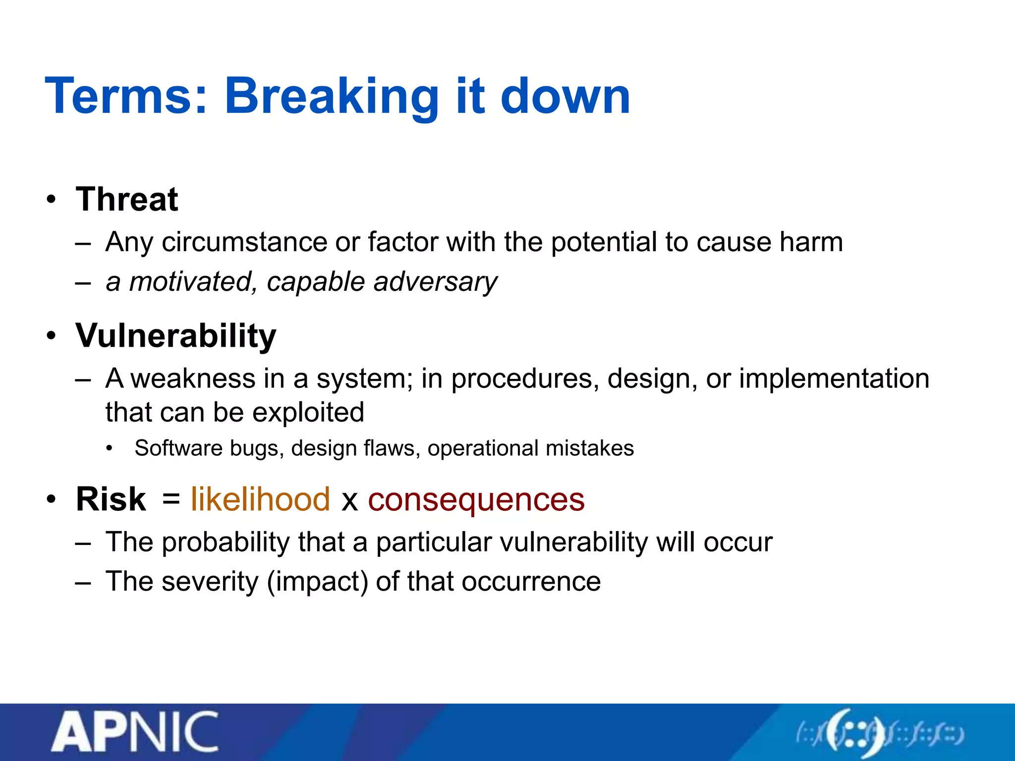 Terms: Breaking it down
• Threat
– Any circumstance or factor with the potential to cause harm
– a motivated, capable adversary
• Vulnerability
– A weakness in a system; in procedures, design, or implementation
that can be exploited
• Software bugs, design flaws, operational mistakes
• Risk
– The probability that a particular vulnerability will occur
– The severity (impact) of that occurrence
= likelihood x consequences
 