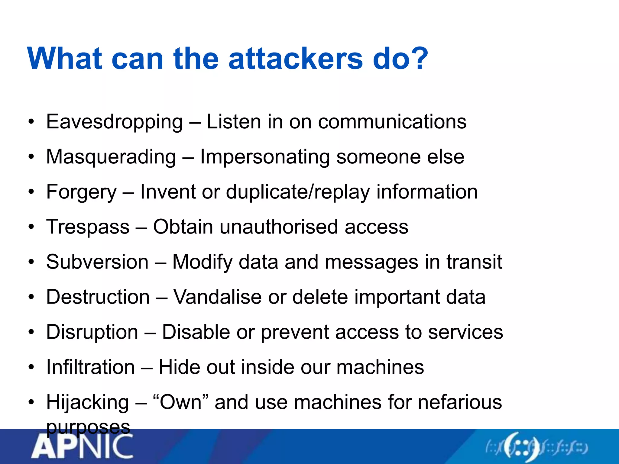 What can the attackers do?
• Eavesdropping – Listen in on communications
• Masquerading – Impersonating someone else
• Forgery – Invent or duplicate/replay information
• Trespass – Obtain unauthorised access
• Subversion – Modify data and messages in transit
• Destruction – Vandalise or delete important data
• Disruption – Disable or prevent access to services
• Infiltration – Hide out inside our machines
• Hijacking – “Own” and use machines for nefarious
purposes
 