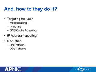 And, how to they do it?
• Targeting the user
– Masquerading
– “Phishing”
– DNS Cache Poisoning
• IP Address “spoofing”
• Disruption
– DoS attacks
– DDoS attacks
 
