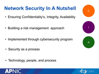 Network Security In A Nutshell
• Ensuring Confidentiality's, Integrity, Availability
• Building a risk management approach
• Implemented through cybersecurity program
C
I
A
• Security as a process
• Technology, people, and process
 