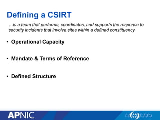 Defining a CSIRT
…is a team that performs, coordinates, and supports the response to
security incidents that involve sites within a defined constituency
• Mandate & Terms of Reference
• Defined Structure
• Operational Capacity
 