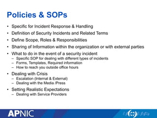 Policies & SOPs
• Specific for Incident Response & Handling
• Definition of Security Incidents and Related Terms
• Define Scope, Roles & Responsibilities
• Sharing of Information within the organization or with external parties
• What to do in the event of a security incident
– Specific SOP for dealing with different types of incidents
– Forms, Templates, Required information
– How to reach you outside office hours
• Dealing with Crisis
– Escalation (Internal & External)
– Dealing with the Media /Press
• Setting Realistic Expectations
– Dealing with Service Providers
 