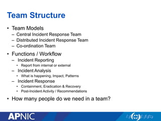 Team Structure
• Team Models
– Central Incident Response Team
– Distributed Incident Response Team
– Co-ordination Team
• Functions / Workflow
– Incident Reporting
• Report from internal or external
– Incident Analysis
• What is happening, Impact, Patterns
– Incident Response
• Containment, Eradication & Recovery
• Post-Incident Activity / Recommendations
• How many people do we need in a team?
 