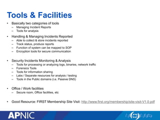 Tools & Facilities
• Basically two categories of tools
– Managing Incident Reports
– Tools for analysis
• Handling & Managing Incidents Reported
– Able to collect & store incidents reported
– Track status, produce reports
– Function of system can be mapped to SOP
– Encryption tools for secure communication
• Security Incidents Monitoring & Analysis
– Tools for processing or analyzing logs, binaries, network traffic
– Forensics Tools
– Tools for information sharing
– Labs / Separate resources for analysis / testing
– Tools in the Public domains (i.e. Passive DNS)
• Office / Work facilities
– Secure room, Office facilities, etc
• Good Resource: FIRST Membership Site Visit: http://www.first.org/membership/site-visit-V1.0.pdf
 