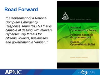 Road Forward
“Establishment of a National
Computer Emergency
Response Team (CERT) that is
capable of dealing with relevant
Cybersecurity threats for
citizens, tourists, businesses
and government in Vanuatu”
 