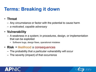 Terms: Breaking it down
• Threat
– Any circumstance or factor with the potential to cause harm
– a motivated, capable adversary
• Vulnerability
– A weakness in a system; in procedures, design, or implementation
that can be exploited
• Software bugs, design flaws, operational mistakes
• Risk
– The probability that a particular vulnerability will occur
– The severity (impact) of that occurrence
= likelihood x consequences
 