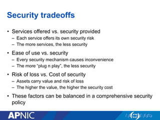 Security tradeoffs
• Services offered vs. security provided
– Each service offers its own security risk
– The more services, the less security
• Ease of use vs. security
– Every security mechanism causes inconvenience
– The more “plug n play”, the less security
• Risk of loss vs. Cost of security
– Assets carry value and risk of loss
– The higher the value, the higher the security cost
• These factors can be balanced in a comprehensive security
policy
 