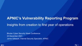 1
APNIC’s Vulnerability Reporting Program
Insights from creation to first year of operations
Bhutan Cyber Security Week Conference
23 December 2021
Jamie Gillespie, Internet Security Specialist, APNIC
 