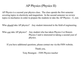AP Physics (Physics II)
AP Physics is a second year physics class. The class spends the first semester
covering topics in electricity and magnetism. In the second semester we review
topics in mechanics in order to prepare the students to take the AP Physics – C, test.
Who should take AP physics? Any student interested in the field of engineering.
Who can take AP physics? Any student who has taken Physics I or Honors
Physics I and is interested in taking a second year of
physics.
If you have additional questions, please contact me via the FHN website.
Thank you,
Tony Roungon – FHN Physics teacher

 