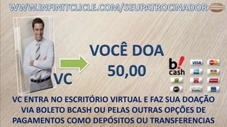 VC
VC ENTRA NO ESCRITÓRIO VIRTUAL E FAZ SUA DOAÇÃO
VIA BOLETO BCASH OU PELAS OUTRAS OPÇÕES DE
PAGAMENTOS COMO DEPÓSITOS OU TRANSFERENCIAS
VOCÊ DOA
50,00
 