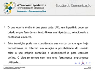  O que ocorre então é que para cada URL um hiperlink pode ser

         criado o que fará de um texto linear um hipertexto, relacionado a
                                                 hipertexto
         conteúdos similares.

  Esta transição pode ser considerada um marco para o que hoje
         encontramos na Internet em relação à possibilidade do usuário
         criar o seu próprio conteúdo e disponibilizá-lo para consulta
         online. O blog se tornou com isso uma ferramenta amplamente
         utilizada...
4º Simpósio Hipertexto e Tecnologias na Educação                             Recife
Comunidades e Aprendizagem em Rede                                    Novembro/2012
 
