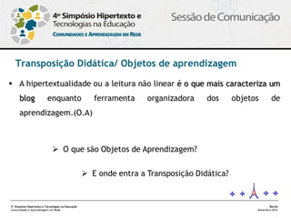Transposição Didática/ Objetos de aprendizagem




4º Simpósio Hipertexto e Tecnologias na Educação           Recife
Comunidades e Aprendizagem em Rede                  Novembro/2012
 