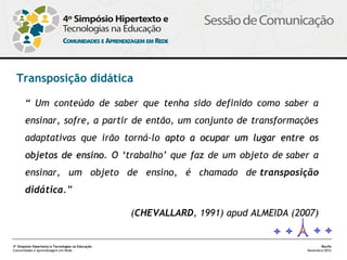 Transposição didática

       “ Um conteúdo de saber que tenha sido definido como saber a
       ensinar, sofre, a partir de então, um conjunto de transformações
       adaptativas que irão torná-lo apto a ocupar um lugar entre os
       objetos de ensino. O ‘trabalho’ que faz de um objeto de saber a
                  ensino
       ensinar, um objeto de ensino, é chamado de transposição
       didática.”

                                                   (CHEVALLARD, 1991) apud ALMEIDA (2007)


4º Simpósio Hipertexto e Tecnologias na Educação                                             Recife
Comunidades e Aprendizagem em Rede                                                    Novembro/2012
 
