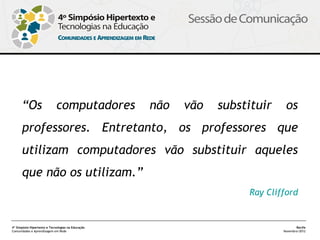  

      “Os                    computadores          não   vão   substituir    os
      professores. Entretanto, os professores que
      utilizam computadores vão substituir aqueles
      que não os utilizam.”
                                                                    Ray Clifford


4º Simpósio Hipertexto e Tecnologias na Educação                                   Recife
Comunidades e Aprendizagem em Rede                                          Novembro/2012
 