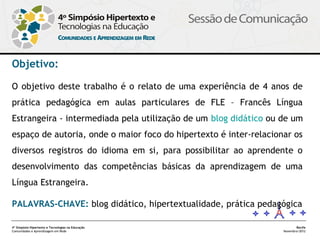 Objetivo:

O objetivo deste trabalho é o relato de uma experiência de 4 anos de
prática pedagógica em aulas particulares de FLE – Francês Língua
Estrangeira - intermediada pela utilização de um blog didático ou de um
espaço de autoria, onde o maior foco do hipertexto é inter-relacionar os
diversos registros do idioma em si, para possibilitar ao aprendente o
desenvolvimento das competências básicas da aprendizagem de uma
Língua Estrangeira.

PALAVRAS-CHAVE: blog didático, hipertextualidade, prática pedagógica

4º Simpósio Hipertexto e Tecnologias na Educação                          Recife
Comunidades e Aprendizagem em Rede                                 Novembro/2012
 