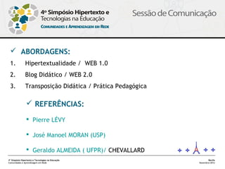  ABORDAGENS:
 1.            Hipertextualidade / WEB 1.0
 2.            Blog Didático / WEB 2.0
 3.            Transposição Didática / Prática Pedagógica

                 REFERÊNCIAS:

                 Pierre LÉVY

                 José Manoel MORAN (USP)

                 Geraldo ALMEIDA ( UFPR)/ CHEVALLARD
4º Simpósio Hipertexto e Tecnologias na Educação                   Recife
Comunidades e Aprendizagem em Rede                          Novembro/2012
 
