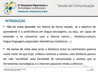 INTRODUÇÃO
 Não há como aprender um idioma de forma isolada se o objetivo do
aprendente é a proficiência em língua estrangeira, ou seja, ser capaz de
entender e se comunicar com o falante nativo... (História/cultura;
língua/linguagem,expressões idiomáticas/metáforas...)

 Há menos de vinte anos atrás a distância entre os continentes parecia
muito maior do que hoje, embora continue a mesma, esta distância parece
ter sido “encolhida” pela facilidade de comunicação e contato que as
ferramentas tecnológicas e a Internet passaram então a oferecer. 
4º Simpósio Hipertexto e Tecnologias na Educação                           Recife
Comunidades e Aprendizagem em Rede                                  Novembro/2012
 
