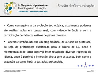  Como consequência da evolução tecnológica, atualmente podemos
até realizar aulas em tempo real, com videoconferência e com a
                            real
participação de falantes nativos de países diversos.

 Podemos também utilizar um blog didático, de autoria do professor,
                                  didático
ou seja do profissional qualificado para o ensino de LE, onde a
hipertextualidade torna possível inter-relacionar diversos registros do
idioma, onde é possível a interação direta com os alunos, bem como a
idioma
expansão da carga horária das aulas presenciais.

4º Simpósio Hipertexto e Tecnologias na Educação                          Recife
Comunidades e Aprendizagem em Rede                                 Novembro/2012
 