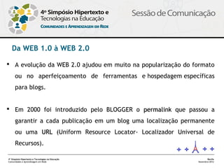 Da WEB 1.0 à WEB 2.0

 A evolução da WEB 2.0 ajudou em muito na popularização do formato
      ou no aperfeiçoamento de ferramentas e hospedagem específicas
      para blogs.


 Em 2000 foi introduzido pelo BLOGGER o permalink que passou a
      garantir a cada publicação em um blog uma localização permanente
      ou uma URL (Uniform Resource Locator- Localizador Universal de
      Recursos). 

4º Simpósio Hipertexto e Tecnologias na Educação                       Recife
Comunidades e Aprendizagem em Rede                              Novembro/2012
 