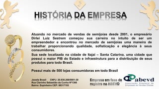 Possui mais de 500 lojas consumidoras em todo Brasil
Jewels Brasil CNPJ: 20.930.268/0001-30
Rua Clarinho Sebastião da Cunha Nº1366
Bairro: Espinheiro CEP: 88317193
Atuando no mercado de vendas de semijoias desde 2001, o empresário
Dirlei Luiz Sestrem começou sua carreira no intuito de ser um
empreendedor e encontrou no mercado de semijoias uma maneira de
trabalhar proporcionando qualidade, sofisticação e elegância à seus
consumidores.
Sua sede localizada na cidade de Itajaí – Santa Catarina, uma cidade que
possui o maior PIB do Estado e infraestrutura para a distribuição de seus
produtos para todo Brasil.
 