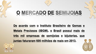 De acordo com o Instituto Brasileiro de Gemas e
Metais Preciosos (IBGM), o Brasil possui mais de
três mil empresas de semijoias e bijuterias, que
juntas faturaram 600 milhões de reais em 2013.
 