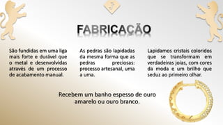 São fundidas em uma liga
mais forte e durável que
o metal e desenvolvidas
através de um processo
de acabamento manual.
Lapidamos cristais coloridos
que se transformam em
verdadeiras joias, com cores
da moda e um brilho que
seduz ao primeiro olhar.
Recebem um banho espesso de ouro
amarelo ou ouro branco.
As pedras são lapidadas
da mesma forma que as
pedras preciosas:
processo artesanal, uma
a uma.
 