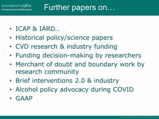 Further papers on…
• ICAP & IARD…
• Historical policy/science papers
• CVD research & industry funding
• Funding decision-making by researchers
• Merchant of doubt and boundary work by
research community
• Brief interventions 2.0 & industry
• Alcohol policy advocacy during COVID
• GAAP
 