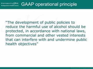 GAAP operational principle
“The development of public policies to
reduce the harmful use of alcohol should be
protected, in accordance with national laws,
from commercial and other vested interests
that can interfere with and undermine public
health objectives”
 