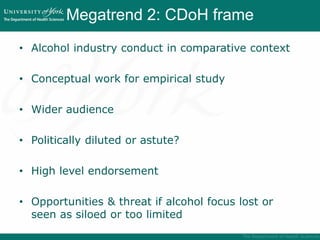 Megatrend 2: CDoH frame
• Alcohol industry conduct in comparative context
• Conceptual work for empirical study
• Wider audience
• Politically diluted or astute?
• High level endorsement
• Opportunities & threat if alcohol focus lost or
seen as siloed or too limited
 