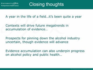 Closing thoughts
A year in the life of a field…it’s been quite a year
Contexts will drive future megatrends in
accumulation of evidence…
Prospects for pinning down the alcohol industry
uncertain, though evidence will advance
Evidence accumulation can also underpin progress
on alcohol policy and public health…
 