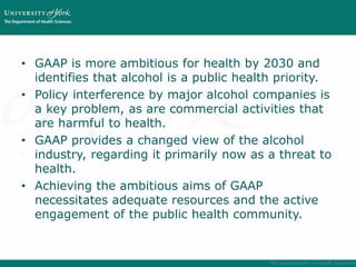 • GAAP is more ambitious for health by 2030 and
identifies that alcohol is a public health priority.
• Policy interference by major alcohol companies is
a key problem, as are commercial activities that
are harmful to health.
• GAAP provides a changed view of the alcohol
industry, regarding it primarily now as a threat to
health.
• Achieving the ambitious aims of GAAP
necessitates adequate resources and the active
engagement of the public health community.
 
