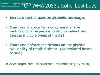 76th WHA 2023 alcohol best buys
WHA 2023 Best buys
• Increase excise taxes on alcoholic beverages
• Enact and enforce bans or comprehensive
restrictions on exposure to alcohol advertising
(across multiple types of media)
• Enact and enforce restrictions on the physical
availability of retailed alcohol (via reduced hours
of sale)
(GAAP target 70% of countries implementing by 2030)
 