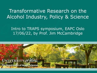 Transformative Research on the
Alcohol Industry, Policy & Science
Intro to TRAPS symposium, EAPC Oslo
17/06/22, by Prof. Jim McCambridge
 