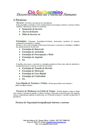 Desenvolvimento do Potencial Humano
Rua dos Jaburus, 18 – Parque Ohara - Cuiabá - MT CEP: 78080-320
Fone: 65- 3025 3779 Email: cloguilhermino@hotmail.com
Site: www.cloguilhermino.com.br
2-Técnicas:
Âncoras- O Cérebro é um detector de coincidências.
Serão aprendidas e treinadas as mais variadas formas de ancoragens, internas e externas, Visuais,
Auditivas e Sinestésicas, abertas ou encobertas.
• Integração de âncoras
• Âncora deslizante
• Pilha de âncoras etc
Estratégias- Programas Neurológicos-Cerebrais, inconcientes, geradores de emoções,
sentimentos, pensamentos e condutas.
Durante o curso serão ensinadas técnicas para trazer para o consciente as estratégias e modificá-
las, quando geradoras de mal estar.
• Estratégia de Depressão
• Estratégia de Ansiedade
• Estratégia de Preocupação e Medo
• Estratégia de Angústia
• Etc
E também, trazer para o consciente as estratégias geradoras de bem estar, além de otimizá-las e
transportá-las para os contextos no qual são necessárias
• Estratégia de Tomada de Decisão
• Estratégia de Motivação
• Estratégia de Cura Rápida
• Estratégia de Criatividade
• Etc
Cura Rápida de Traumas e Fobias- Técnica que permite curar traumas e
fobias em alguns minutos.
Técnicas de Mudanças na Linha de Tempo – Permite adequar o tempo ao tempo
real e manter o passado no passado e o futuro no futuro. O passado no presente pode criar angústia,
tristeza, comportamento infantil ou adolescente, etc. O Passado no futuro é o gerador da depressão. O
presente no
Técnicas de Negociação/ressignificação internas e externas
 
