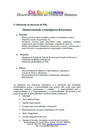Desenvolvimento do Potencial Humano
Rua dos Jaburus, 18 – Parque Ohara - Cuiabá - MT CEP: 78080-320
Fone: 65- 3025 3779 Email: cloguilhermino@hotmail.com
Site: www.cloguilhermino.com.br
3- Utilizando as técnicas de PNL:
Desenvolvendo a Inteligência Emocional
a. Passado:
Remover medo de falar em público, culpas, ressentimentos, medos,
bloqueios sexuais, inseguranças etc..
Recuperar recursos para desenvolver maior segurança, coragem,
compreensão, generosidade, criatividade, competência, amor etc..
Deletar aprendizagens limitadoras e desenvolver recursos, reconstruindo o
Auto-Conceito e, consequentemente, aumentando a Auto-Estima.
b. Presente:
Mudanças de Estados de Falta de Recursos para Estados de Recursos.
Eliminação de Hábitos Indesejáveis.
Otimização da Qualidade de Vida.
c. Futuro:
Desenvolvimento de Objetivos e Meta-Objetivos realizadores.
Criação de Futuros Alternativos
Desenvolvimento da Criatividade, Comunicação, Motivação e
Determinação
As Mudanças nos Programas Limitadores e a otimização das Estratégias
Possibilitadoras geram a responsabilidade pela própria vida, assim como pelos
sentimentos, emoções, pensamentos e condutas . A responsabildade gera o
comprometimento. E o comprometimento e a responsabilidade, direcionados a um
propósito gerador do Bem Individual e do Bem Comum, conduzem à:
• Liberdade
• Auto e Hétero Estima
• Espírito Empreendedor
• Coragem para Novos Desafios e Conquistas
• Relacionamentos nos quais a Dignidade é Preservada
• Maior Competência
• Escolha adequada de Recursos
• Tomada de Decisão e Resultados na direcão da Excelência
 