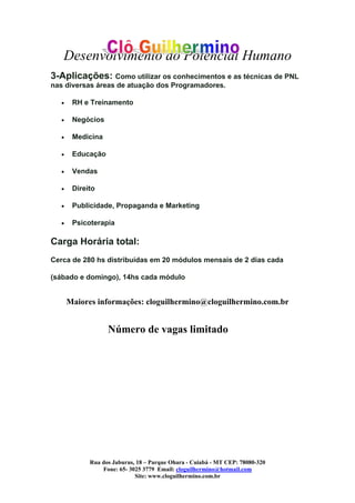 Desenvolvimento do Potencial Humano
Rua dos Jaburus, 18 – Parque Ohara - Cuiabá - MT CEP: 78080-320
Fone: 65- 3025 3779 Email: cloguilhermino@hotmail.com
Site: www.cloguilhermino.com.br
3-Aplicações: Como utilizar os conhecimentos e as técnicas de PNL
nas diversas áreas de atuação dos Programadores.
• RH e Treinamento
• Negócios
• Medicina
• Educação
• Vendas
• Direito
• Publicidade, Propaganda e Marketing
• Psicoterapia
Carga Horária total:
Cerca de 280 hs distribuídas em 20 módulos mensais de 2 dias cada
(sábado e domingo), 14hs cada módulo
Maiores informações: cloguilhermino@cloguilhermino.com.br
Número de vagas limitado
 