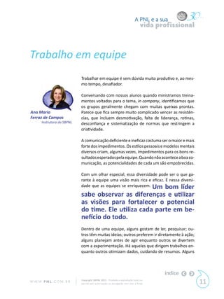 A PNL e a sua
                                                                                 vida profissional



Trabalho em equipe
                             Trabalhar em equipe é sem dúvida muito produtivo e, ao mes-
                             mo tempo, desafiador.

                             Conversando com nossos alunos quando ministramos treina-
                             mentos voltados para o tema, in company, identificamos que
                             os grupos geralmente chegam com muitas queixas prontas.
Ana Maria                    Parece que fica sempre muito complicado vencer as resistên-
Ferraz de Campos             cias, que incluem desmotivação, falta de liderança, rotinas,
       Instrutora da SBPNL   desconfiança e sistematização de normas que restringem a
                             criatividade.

                             A comunicação deficiente e ineficaz costuma ser o maior e mais
                             forte dos impedimentos. Os estilos pessoais e modelos mentais
                             diversos criam, algumas vezes, impedimentos para os bons re-
                             sultados esperados pela equipe. Quando não acontece a boa co-
                             municação, as potencialidades de cada um são empobrecidas.

                             Com um olhar especial, essa diversidade pode ser o que ga-
                             rante à equipe uma visão mais rica e eficaz. É nessa diversi-
                             dade que as equipes se enriquecem. Um bom líder

                             sabe observar as diferenças e utilizar
                             as visões para fortalecer o potencial
                             do time. Ele utiliza cada parte em be-
                             nefício do todo.
                             Dentro de uma equipe, alguns gostam de ler, pesquisar; ou-
                             tros têm muitas ideias; outros preferem ir diretamente à ação;
                             alguns planejam antes de agir enquanto outros se divertem
                             com a experimentação. Há aqueles que dirigem trabalhos en-
                             quanto outros otimizam dados, cuidando de resumos. Alguns



                                                                                        índice
W W W. P N L .C O M . B R    Copyright SBPNL 2011 · Proibida a reprodução total ou
                             parcial sem autorização ou divulgação sem citar a fonte                 11
 