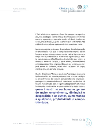 HORA DE MUDANÇAS                                                           A PNL e a sua
Gilberto Cury                                                                   vida profissional




                            É fácil administrar a presença física das pessoas na organiza-
                            ção, mas a cabeça e a alma delas já é outra questão. Podemos
                            comprar a presença, a execução e até a eficiência dos funcio-
                            nários, mas a eficácia, a garra, a vontade e os sentimentos não
                            estão sob o controle de qualquer diretor, gerente ou chefe.

                            Lembro-me desde os tempos de estudante de Administração
                            de Empresas da FGV, que se comparava uma empresa ao ser
                            humano, ambos possuem corpo, mente e alma. Na empresa o
                            corpo seria a parte racional, material da organização; a men-
                            te trataria das questões filosóficas, traduzindo seus valores e
                            missão; a alma é o coração, a parte afetiva, do intercâmbio
                            entre as pessoas. Uma empresa não pode ser só corpo, ou cor-
                            po e mente, ou só mente, ou só alma. Ela precisa ter corpo,
                            mente e alma em perfeita sintonia.

                            Charles Chaplin em “Tempos Modernos” conseguiu tecer uma
                            brilhante crítica ao sistema produtivo que prioriza a máqui-
                            na em detrimento do homem, considerado uma simples en-
                            grenagem do processo industrial. Deveríamos nos lembrar de
                            Chaplin mais amiúde, pois as organizações precisam olhar seus
                            funcionários como capital e não como recurso. Com certeza,
                            quem investir no ser humano, geran-
                            do maior envolvimento, diminuirá o
                            desperdício e os custos, aumentando
                            a qualidade, produtividade e compe-
                            titividade.




                                                                                       índice
W W W. P N L .C O M . B R   Copyright SBPNL 2011 · Proibida a reprodução total ou
                            parcial sem autorização ou divulgação sem citar a fonte                 16
 