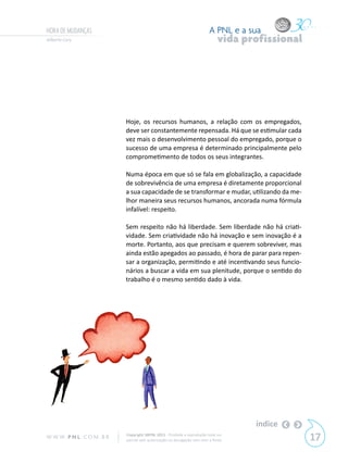 HORA DE MUDANÇAS                                                           A PNL e a sua
Gilberto Cury                                                                   vida profissional




                            Hoje, os recursos humanos, a relação com os empregados,
                            deve ser constantemente repensada. Há que se estimular cada
                            vez mais o desenvolvimento pessoal do empregado, porque o
                            sucesso de uma empresa é determinado principalmente pelo
                            comprometimento de todos os seus integrantes.

                            Numa época em que só se fala em globalização, a capacidade
                            de sobrevivência de uma empresa é diretamente proporcional
                            a sua capacidade de se transformar e mudar, utilizando da me-
                            lhor maneira seus recursos humanos, ancorada numa fórmula
                            infalível: respeito.

                            Sem respeito não há liberdade. Sem liberdade não há criati-
                            vidade. Sem criatividade não há inovação e sem inovação é a
                            morte. Portanto, aos que precisam e querem sobreviver, mas
                            ainda estão apegados ao passado, é hora de parar para repen-
                            sar a organização, permitindo e até incentivando seus funcio-
                            nários a buscar a vida em sua plenitude, porque o sentido do
                            trabalho é o mesmo sentido dado à vida.




                                                                                       índice
W W W. P N L .C O M . B R   Copyright SBPNL 2011 · Proibida a reprodução total ou
                            parcial sem autorização ou divulgação sem citar a fonte                 17
 