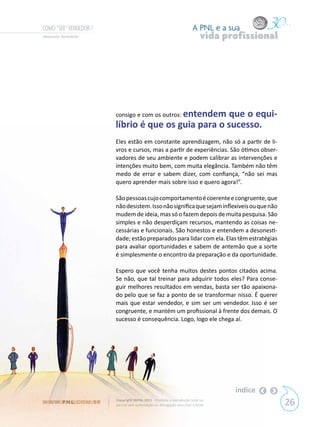 COMO “SER” VENDEDOR ?                                                      A PNL e a sua
Alexandre Bortoletto                                                            vida profissional




                            consigo e com os outros: entendem
                                                        que o equi-
                            líbrio é que os guia para o sucesso.
                            Eles estão em constante aprendizagem, não só a partir de li-
                            vros e cursos, mas a partir de experiências. São ótimos obser-
                            vadores de seu ambiente e podem calibrar as intervenções e
                            intenções muito bem, com muita elegância. Também não têm
                            medo de errar e sabem dizer, com confiança, “não sei mas
                            quero aprender mais sobre isso e quero agora!”.

                            São pessoas cujo comportamento é coerente e congruente, que
                            não desistem. Isso não significa que sejam inflexíveis ou que não
                            mudem de ideia, mas só o fazem depois de muita pesquisa. São
                            simples e não desperdiçam recursos, mantendo as coisas ne-
                            cessárias e funcionais. São honestos e entendem a desonesti-
                            dade; estão preparados para lidar com ela. Elas têm estratégias
                            para avaliar oportunidades e sabem de antemão que a sorte
                            é simplesmente o encontro da preparação e da oportunidade.

                            Espero que você tenha muitos destes pontos citados acima.
                            Se não, que tal treinar para adquirir todos eles? Para conse-
                            guir melhores resultados em vendas, basta ser tão apaixona-
                            do pelo que se faz a ponto de se transformar nisso. É querer
                            mais que estar vendedor, e sim ser um vendedor. Isso é ser
                            congruente, e mantém um profissional à frente dos demais. O
                            sucesso é consequência. Logo, logo ele chega aí.




                                                                                       índice
W W W. P N L .C O M . B R   Copyright SBPNL 2011 · Proibida a reprodução total ou
                            parcial sem autorização ou divulgação sem citar a fonte                 26
 