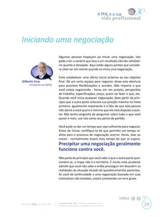 A PNL e a sua
                                                                                vida profissional



Iniciando uma negociação
                            Algumas pessoas tropeçam ao iniciar uma negociação. Isto
                            pode criar o cenário que leva a um resultado não tão satisfató-
                            rio quanto o desejado. Aqui estão alguns pontos que conside-
                            ro úteis ter em mente quando se inicia uma negociação.

                            Evite estabelecer uma oferta inicial próxima ao seu objetivo
Gilberto Cury               final. Dê um certo espaço para negociar, deixe esta abertura
      Presidente da SBPNL   para possíveis flexibilizações e acordos. Não importa o que
                            você esteja negociando - horas em um projeto, perspectiva
                            de trabalho, especificações, preço, quem vai fazer o que, etc.
                            Quando você inicia qualquer negociação, deve partir do prin-
                            cípio que a outra parte colocará sua posição máxima na mesa
                            primeiro. Igualmente importante é o fato de que esta pessoa
                            não abrirá a você qual é o mínimo que ele está disposto a acei-
                            tar. Não tenha vergonha de perguntar sobre tudo o que você
                            quiser e mais: use isto como seu ponto de partida.

                            Você pode se dar um tempo que seja suficiente para negociar.
                            Antes de iniciar, certifique-se de que permitiu um tempo re-
                            alista para o processo de negociação ocorrer. Horas, dias ou
                            meses - normalmente levará mais tempo do que se espera.
                            Precipitar uma negociação geralmente
                            funciona contra você.
                            Não parta do princípio que você sabe o que a outra parte quer.
                            Lembre-se, o mapa não é o território. É muito mais prudente
                            admitir que você não sabe e então prosseguir em descobrir as
                            realidades da situação através de questionamentos pacientes.
                            Se você dá continuidade a uma negociação baseada em suas
                            estimativas não testadas, estará cometendo um erro grave.




                                                                                       índice
W W W. P N L .C O M . B R   Copyright SBPNL 2011 · Proibida a reprodução total ou
                            parcial sem autorização ou divulgação sem citar a fonte                 29
 