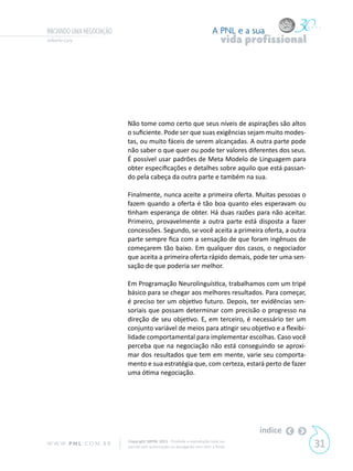 INICIANDO UMA NEGOCIAÇÃO                                                   A PNL e a sua
Gilberto Cury                                                                   vida profissional




                            Não tome como certo que seus níveis de aspirações são altos
                            o suficiente. Pode ser que suas exigências sejam muito modes-
                            tas, ou muito fáceis de serem alcançadas. A outra parte pode
                            não saber o que quer ou pode ter valores diferentes dos seus.
                            É possível usar padrões de Meta Modelo de Linguagem para
                            obter especificações e detalhes sobre aquilo que está passan-
                            do pela cabeça da outra parte e também na sua.

                            Finalmente, nunca aceite a primeira oferta. Muitas pessoas o
                            fazem quando a oferta é tão boa quanto eles esperavam ou
                            tinham esperança de obter. Há duas razões para não aceitar.
                            Primeiro, provavelmente a outra parte está disposta a fazer
                            concessões. Segundo, se você aceita a primeira oferta, a outra
                            parte sempre fica com a sensação de que foram ingênuos de
                            começarem tão baixo. Em qualquer dos casos, o negociador
                            que aceita a primeira oferta rápido demais, pode ter uma sen-
                            sação de que poderia ser melhor.

                            Em Programação Neurolinguística, trabalhamos com um tripé
                            básico para se chegar aos melhores resultados. Para começar,
                            é preciso ter um objetivo futuro. Depois, ter evidências sen-
                            soriais que possam determinar com precisão o progresso na
                            direção de seu objetivo. E, em terceiro, é necessário ter um
                            conjunto variável de meios para atingir seu objetivo e a flexibi-
                            lidade comportamental para implementar escolhas. Caso você
                            perceba que na negociação não está conseguindo se aproxi-
                            mar dos resultados que tem em mente, varie seu comporta-
                            mento e sua estratégia que, com certeza, estará perto de fazer
                            uma ótima negociação.




                                                                                       índice
W W W. P N L .C O M . B R   Copyright SBPNL 2011 · Proibida a reprodução total ou
                            parcial sem autorização ou divulgação sem citar a fonte                 31
 
