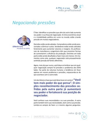 A PNL e a sua
                                                                                vida profissional



Negociando pressões
                            É fato: identificar as pressões que vêm do outro lado aumenta
                            seu poder e sua força de negociação. O clima econômico atual
                            e a instabilidade política em curso no mundo estão criando
                            pressão em muitos negociadores.

                            Decisões estão sendo adiadas. Compradores estão sendo pres-
Gilberto Cury               sionados a diminuir custos. Vendedores estão sendo cobrados
      Presidente da SBPNL   fortemente para aumentar volumes e margens. Os profissio-
                            nais de manufatura e engenharia têm que encontrar formas
                            de aumentarem a eficiência da produção. Gerentes em toda
                            parte estão sendo desafiados a fazer mais com menos. Em mo-
                            mentos como este, qualquer negociador está provavelmente
                            sentindo pressão de fontes diferentes.

                            Agora, mais do que nunca, você deve se lembrar que em qual-
                            quer negociação sempre há pressões e problemas dos DOIS
                            lados. Faz parte da natureza humana a tendência em focar
                            apenas em nossos problemas e pressões, esquecendo-se do
                            que acontece com o outro lado.

                            Um dos fatores chave que você deve levar em conta é: “Você
                            tem mais poder do que pensa”. O sim-
                            ples reconhecimento das pressões so-
                            fridas pela outra parte já aumentará
                            seu poder e fortalecerá sua posição de
                            negociador.
                            Você conhece suas necessidades e as suas pressões. A outra
                            parte também tem suas necessidades, bem como sua pressão.
                            Lembre-se sempre de fazer a si mesmo algumas perguntas-



                                                                                       índice
W W W. P N L .C O M . B R   Copyright SBPNL 2011 · Proibida a reprodução total ou
                            parcial sem autorização ou divulgação sem citar a fonte                 32
 