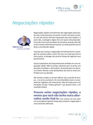 A PNL e a sua
                                                                                vida profissional



Negociações rápidas
                            Negociações rápidas normalmente são negociações extremas.
                            Ou seja, muito boa para uma parte e muito ruim para a outra.
                            Se uma das partes está bem preparada para esta rapidez e a
                            outra não, a vantagem, lógico, fica com quem está preparado.
                            Erros são muito mais prováveis de acontecer quando você não
                            se dá o tempo suficiente para pensar, ou ainda quando você se
Gilberto Cury               força a uma decisão rápida.
      Presidente da SBPNL
                            A pessoa que começa a negociação normalmente tem a vanta-
                            gem da surpresa sobre a outra. Por isso, se é você que está na
                            outra ponta, vá devagar até você ter tempo de organizar seus
                            pensamentos.

                            Coisas importantes são frequentemente omitidas em uma ne-
                            gociação rápida. Não há tempo suficiente para se pensar em
                            possíveis resultados e alternativas. Há pressão para ser decisi-
                            vo e fechar. Resista a este bombardeio até você se sentir con-
                            fortável com sua decisão.

                            Até cálculos simples se tornam difíceis sob a pressão do tem-
                            po - e os erros acontecem. Os mal-entendidos levam a conse-
                            quências negativas não intencionais. Não há tempo para criar
                            inovações do tipo “ambos ganham”, que possam levar a um
                            resultado melhor.

                            Procure evitar negociações rápidas, a
                            menos que você não tenha outra alter-
                            nativa senão fazê-la. Com certeza, há mais valor
                            em ser prudente e ganhar tempo para conduzir a negociação a
                            uma conclusão otimizada.




                                                                                       índice
W W W. P N L .C O M . B R   Copyright SBPNL 2011 · Proibida a reprodução total ou
                            parcial sem autorização ou divulgação sem citar a fonte                 34
 