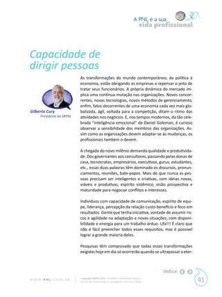 A PNL e a sua
                                                                                vida profissional



Capacidade de
dirigir pessoas
                            As transformações do mundo contemporâneo, da política à
                            economia, estão obrigando as empresas a repensar o jeito de
                            tratar seus funcionários. A própria dinâmica do mercado im-
                            plica uma contínua mutação nas organizações. Novos concor-
                            rentes, novas tecnologias, novos métodos de gerenciamento,
                            enfim, fatos decorrentes de uma economia cada vez mais glo-
Gilberto Cury               balizada, ágil, voltada para a competição, ditam o ritmo das
      Presidente da SBPNL   atividades nos negócios. E, nos tempos modernos, da tão cele-
                            brada “inteligência emocional” de Daniel Goleman, é curioso
                            observar a sensibilidade dos membros das organizações. As-
                            sim como as organizações devem adaptar-se às mudanças, os
                            profissionais também o devem.

                            A chegada do novo milênio demanda qualidade e produtivida-
                            de. Dos governantes aos consultores, passando pelas donas de
                            casa, tecnocratas, empresários, executivos, gurus, estudantes,
                            etc., essas duas palavras têm dominado os discursos, pronun-
                            ciamentos, reuniões, bate-papos. Mais do que nunca as pes-
                            soas precisam ser inteligentes e criativas, com ideias novas,
                            viáveis e produtivas, espírito sistêmico, visão prospectiva e
                            maturidade para negociar conflitos e interesses.

                            Indivíduos com capacidade de comunicação, espírito de equi-
                            pe, liderança, percepção da relação custo-benefício e foco em
                            resultados. Gente que tenha iniciativa, vontade de assumir ris-
                            cos e agilidade na adaptação a novas situações, com disponi-
                            bilidade e energia para um trabalho árduo. Ufa!!! É claro que
                            não é fácil preencher todos esses requisitos, mas é possível
                            lograr a grande maioria deles.

                            Pesquisas têm comprovado que todas essas transformações
                            exigidas hoje em dia só ocorrerão quando se ultrapassar a eter-



                                                                                       índice
W W W. P N L .C O M . B R   Copyright SBPNL 2011 · Proibida a reprodução total ou
                            parcial sem autorização ou divulgação sem citar a fonte                 41
 