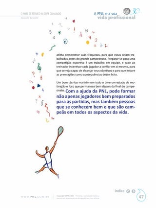 O PAPEL DE TÉCNICO NA COPA DO MUNDO                                           A PNL e a sua
Alexandre Bortoletto                                                               vida profissional




                              atleta demonstrar suas fraquezas, para que essas sejam tra-
                              balhadas antes do grande campeonato. Preparar-se para uma
                              competição esportiva é um trabalho em equipe, e cabe ao
                              treinador incentivar cada jogador a confiar em si mesmo, para
                              que se veja capaz de alcançar seus objetivos e para que encare
                              as premiações como consequências desse êxito.

                              Um bom técnico mantém em todo o time um estado de mo-
                              tivação e foco que permanece bem depois da final do campe-
                              onato. Com a ajuda da PNL, pode formar

                              não apenas jogadores bem preparados
                              para as partidas, mas também pessoas
                              que se conhecem bem e que são cam-
                              peãs em todos os aspectos da vida.




                                                                                          índice
W W W. P N L .C O M . B R      Copyright SBPNL 2011 · Proibida a reprodução total ou
                               parcial sem autorização ou divulgação sem citar a fonte                 47
 